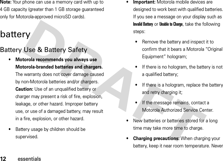 12essentialsNote: Your phone can use a memory card with up to 4 GB capacity (greater than 1 GB storage guaranteed only for Motorola-approved microSD cards).batteryBattery Use &amp; Battery Safety• Motorola recommends you always use Motorola-branded batteries and chargers. The warranty does not cover damage caused by non-Motorola batteries and/or chargers. Caution: Use of an unqualified battery or charger may present a risk of fire, explosion, leakage, or other hazard. Improper battery use, or use of a damaged battery, may result in a fire, explosion, or other hazard.•Battery usage by children should be supervised.• Important: Motorola mobile devices are designed to work best with qualified batteries. If you see a message on your display such as Invalid Battery or UnabletoCharge, take the following steps:•Remove the battery and inspect it to confirm that it bears a Motorola “Original Equipment” hologram;•If there is no hologram, the battery is not a qualified battery;•If there is a hologram, replace the battery and retry charging it;•If the message remains, contact a Motorola Authorized Service Center.•New batteries or batteries stored for a long time may take more time to charge.• Charging precautions: When charging your battery, keep it near room temperature. Never 