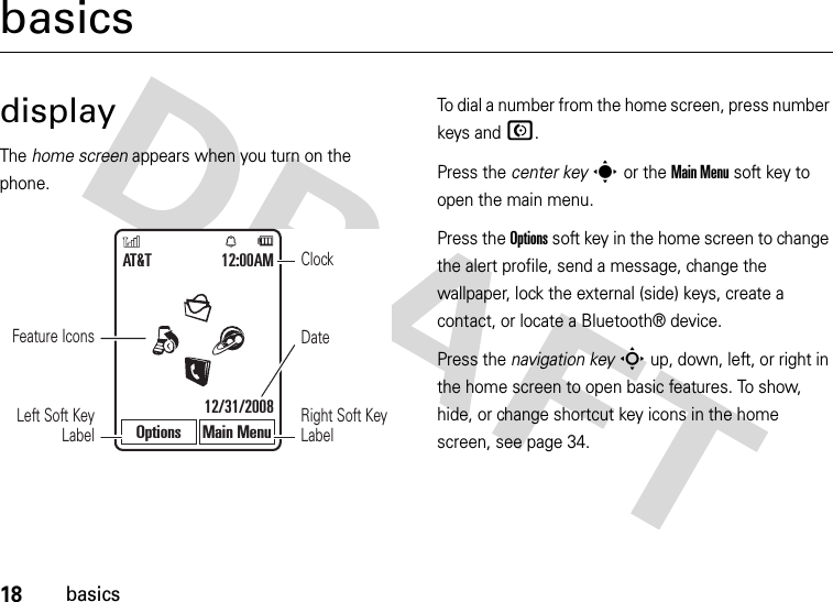 18basicsbasicsdisplayThe home screen appears when you turn on the phone.To dial a number from the home screen, press number keys and N.Press the center keys or the Main Menu soft key to open the main menu.Press the Options soft key in the home screen to change the alert profile, send a message, change the wallpaper, lock the external (side) keys, create a contact, or locate a Bluetooth® device.Press the navigation keyS up, down, left, or right in the home screen to open basic features. To show, hide, or change shortcut key icons in the home screen, see page 34.DateClockLeft Soft Key LabelRight Soft Key LabelAT&amp;T 12:00AM12/31/2008Options Main MenuFeature Icons