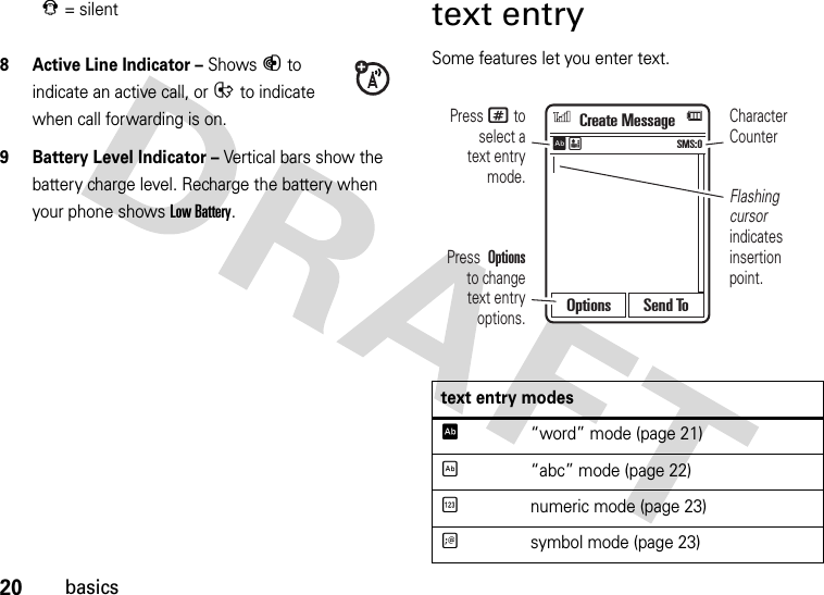 20basics8 Active Line Indicator – Shows B to indicate an active call, or E to indicate when call forwarding is on.9 Battery Level Indicator – Vertical bars show the battery charge level. Recharge the battery when your phone shows Low Battery.text entrySome features let you enter text.J= silenttext entry modesÊ“word” mode (page 21)É“abc” mode (page 22)Ènumeric mode (page 23)Ãsymbol mode (page 23)Flashing cursor indicates insertion point.Character CounterPress # to select atext entry mode.Press  Options  to changetext entry options.Create MessageSMS:0ÊËOptions Send To