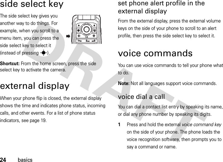 24basicsside select keyThe side select key gives you another way to do things. For example, when you scroll to a menu item, you can press the side select key to select it (instead of pressing s).Shortcut: From the home screen, press the side select key to activate the camera.external displayWhen your phone flip is closed, the external display shows the time and indicates phone status, incoming calls, and other events. For a list of phone status indicators, see page 19.set phone alert profile in the external displayFrom the external display, press the external volume keys on the side of your phone to scroll to an alert profile, then press the side select key to select it.voice commandsYou can use voice commands to tell your phone what to do.Note: Not all languages support voice commands.voice dial a callYou can dial a contact list entry by speaking its name, or dial any phone number by speaking its digits.  1Press and hold the external voice command key on the side of your phone. The phone loads the voice recognition software, then prompts you to say a command or name.