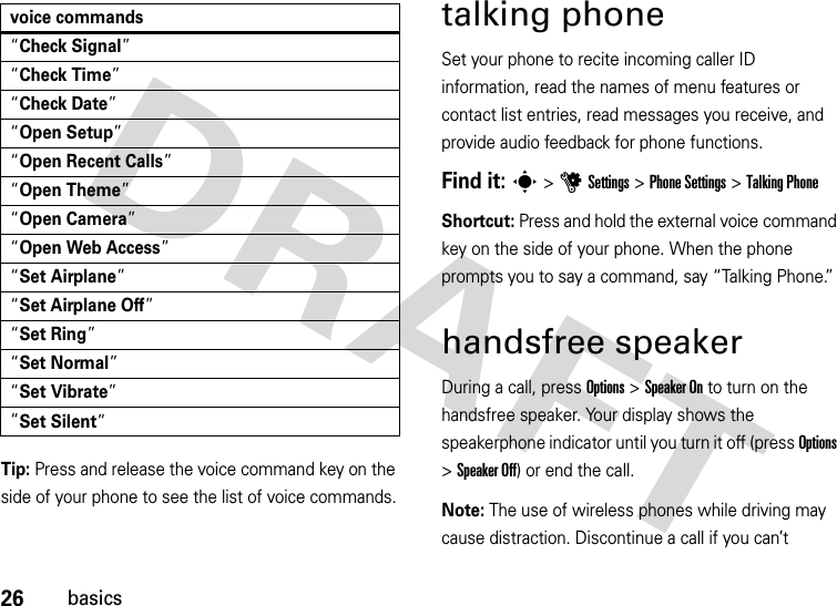 26basicsTip: Press and release the voice command key on the side of your phone to see the list of voice commands.talking phoneSet your phone to recite incoming caller ID information, read the names of menu features or contact list entries, read messages you receive, and provide audio feedback for phone functions.Find it: s &gt;uSettings &gt;Phone Settings &gt;Talking PhoneShortcut: Press and hold the external voice command key on the side of your phone. When the phone prompts you to say a command, say “Talking Phone.”handsfree speakerDuring a call, press Options &gt;Speaker On to turn on the handsfree speaker. Your display shows the speakerphone indicator until you turn it off (press Options &gt;Speaker Off) or end the call.Note: The use of wireless phones while driving may cause distraction. Discontinue a call if you can’t “Check Signal”“Check Time”“Check Date”“Open Setup”“Open Recent Calls”“Open Theme”“Open Camera”“Open Web Access”“Set Airplane”“Set Airplane Off”“Set Ring”“Set Normal”“Set Vibrate”“Set Silent”voice commands