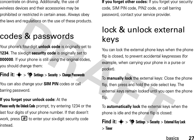 27basicsconcentrate on driving. Additionally, the use of wireless devices and their accessories may be prohibited or restricted in certain areas. Always obey the laws and regulations on the use of these products.codes &amp; passwordsYour phone’s four-digit unlock code is originally set to 1234. The six-digit security code is originally set to 000000. If your phone is still using the original codes, you should change them:Find it: s &gt;uSettings &gt;Security &gt;Change PasswordsYou can also change your SIM PIN codes or call barring password.If you forget your unlock code:At the Please verify the Unlock Code prompt, try entering 1234 or the last four digits of your phone number. If that doesn’t work, press# to enter your six-digit security code instead.If you forget other codes: If you forget your security code, SIM PIN code, PIN2 code, or call barring password, contact your service provider.lock &amp; unlock external keysYou can lock the external phone keys when the phone flip is closed, to prevent accidental keypresses (for example, when carrying your phone in a purse or pocket).To  manually lock the external keys: Close the phone flip, then press and hold the side select key. The external keys remain locked until you open the phone flip.To  automatically lock the external keys when the phone is idle and the phone flip is closed:Find it: s&gt;uSettings &gt;Security &gt;ExternalKeyLock &gt;Timer