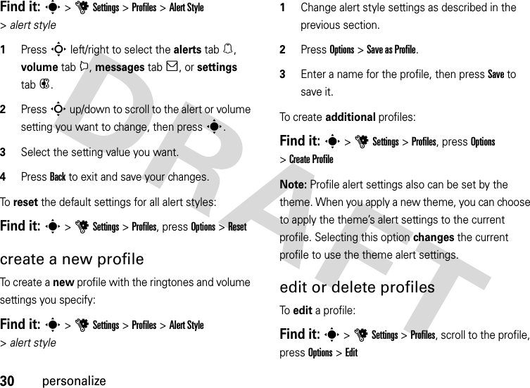 30personalizeFind it: s &gt;uSettings &gt;Profiles &gt;Alert Style &gt;alert style  1Press S left/right to select the alerts tab[, volume tabi, messages tab], or settings tab#.2Press S up/down to scroll to the alert or volume setting you want to change, then press s.3Select the setting value you want.4Press Back to exit and save your changes.To  reset the default settings for all alert styles:Find it: s &gt;uSettings &gt;Profiles, press Options &gt;Resetcreate a new profileTo create a new profile with the ringtones and volume settings you specify:Find it: s &gt;uSettings &gt;Profiles &gt;Alert Style &gt;alert style  1Change alert style settings as described in the previous section.2Press Options &gt;Save as Profile.3Enter a name for the profile, then press Save to save it.To cr e a t e additional profiles:Find it: s &gt;uSettings &gt;Profiles, press Options &gt;Create ProfileNote: Profile alert settings also can be set by the theme. When you apply a new theme, you can choose to apply the theme’s alert settings to the current profile. Selecting this option changes the current profile to use the theme alert settings.edit or delete profilesTo edit a profile:Find it: s &gt;uSettings &gt;Profiles, scroll to the profile, press Options &gt;Edit