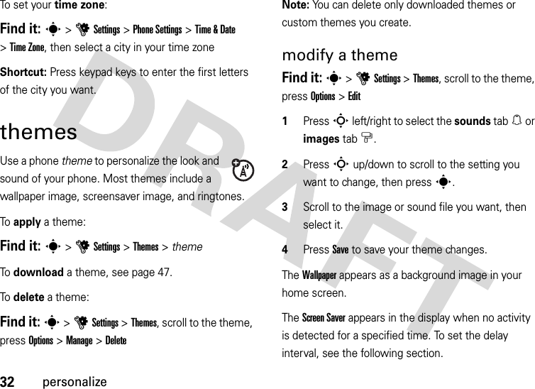 32personalizeTo set your time zone:Find it: s&gt;uSettings &gt;Phone Settings &gt;Time &amp;Date &gt;Time Zone, then select a city in your time zoneShortcut: Press keypad keys to enter the first letters of the city you want.themesUse a phone theme to personalize the look and sound of your phone. Most themes include a wallpaper image, screensaver image, and ringtones.To  apply a theme:Find it: s &gt;uSettings &gt;Themes &gt; themeTo  download a theme, see page 47.To  delete a theme:Find it: s &gt;uSettings &gt;Themes, scroll to the theme, press Options &gt;Manage &gt;DeleteNote: You can delete only downloaded themes or custom themes you create.modify a themeFind it: s &gt;uSettings &gt;Themes, scroll to the theme, press Options &gt;Edit  1Press S left/right to select the sounds tab[ or images tab$.2Press S up/down to scroll to the setting you want to change, then press s.3Scroll to the image or sound file you want, then select it.4Press Save to save your theme changes.The Wallpaper appears as a background image in your home screen.The Screen Saver appears in the display when no activity is detected for a specified time. To set the delay interval, see the following section.