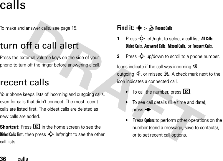 36callscallsTo make and answer calls, see page 15.turn off a call alertPress the external volume keys on the side of your phone to turn off the ringer before answering a call.recent callsYour phone keeps lists of incoming and outgoing calls, even for calls that didn’t connect. The most recent calls are listed first. The oldest calls are deleted as new calls are added.Shortcut: Press N in the home screen to see the Dialed Calls list, then press S left/right to see the other call lists.Find it: s &gt;qRecent Calls  1Press S left/right to select a call list: All Calls, Dialed Calls, Answered Calls, Missed Calls, or Frequent Calls.2Press S up/down to scroll to a phone number.Icons indicate if the call was incoming-, outgoing+, or missed=. A check mark next to the icon indicates a connected call.•To call the number, press N.•To see call details (like time and date), presss.•Press Options to perform other operations on the number (send a message, save to contacts), or to set recent call options.