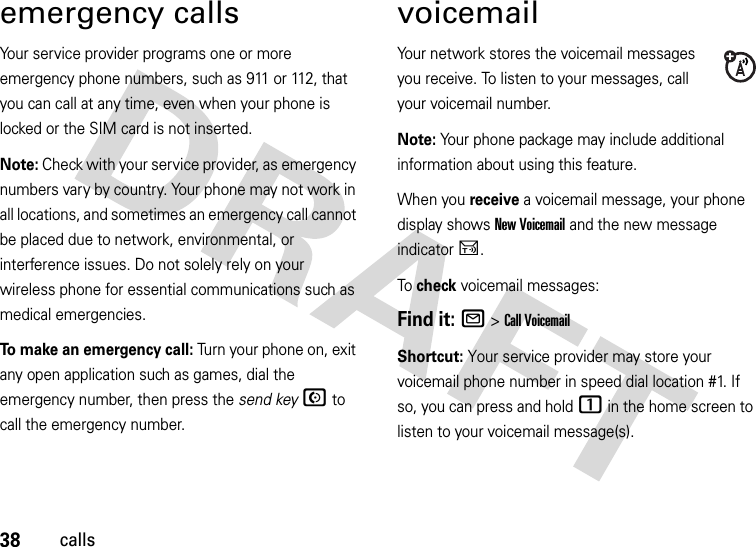 38callsemergency callsYour service provider programs one or more emergency phone numbers, such as 911 or 112, that you can call at any time, even when your phone is locked or the SIM card is not inserted.Note: Check with your service provider, as emergency numbers vary by country. Your phone may not work in all locations, and sometimes an emergency call cannot be placed due to network, environmental, or interference issues. Do not solely rely on your wireless phone for essential communications such as medical emergencies.To make an emergency call: Turn your phone on, exit any open application such as games, dial the emergency number, then press the send keyN to call the emergency number.voicemailYour network stores the voicemail messages you receive. To listen to your messages, call your voicemail number.Note: Your phone package may include additional information about using this feature.When you receive a voicemail message, your phone display shows New Voicemail and the new message indicator U.To check voicemail messages:Find it: R &gt;Call VoicemailShortcut: Your service provider may store your voicemail phone number in speed dial location #1. If so, you can press and hold 1 in the home screen to listen to your voicemail message(s).