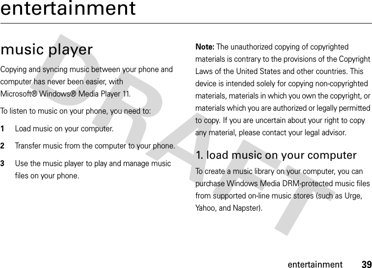 39entertainmententertainmentmusic playerCopying and syncing music between your phone and computer has never been easier, with Microsoft® Windows® Media Player 11.To listen to music on your phone, you need to:  1Load music on your computer.2Transfer music from the computer to your phone.3Use the music player to play and manage music files on your phone.Note: The unauthorized copying of copyrighted materials is contrary to the provisions of the Copyright Laws of the United States and other countries. This device is intended solely for copying non-copyrighted materials, materials in which you own the copyright, or materials which you are authorized or legally permitted to copy. If you are uncertain about your right to copy any material, please contact your legal advisor.1. load music on your computerTo create a music library on your computer, you can purchase Windows Media DRM-protected music files from supported on-line music stores (such as Urge, Yahoo, and Napster).