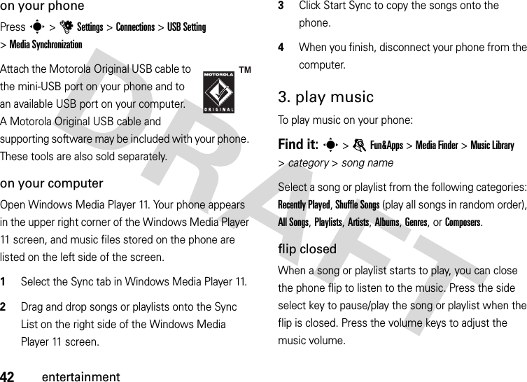 42entertainmenton your phonePress s &gt;uSettings &gt;Connections &gt;USB Setting &gt;MediaSynchronizationAttach the Motorola Original USB cable to the mini-USB port on your phone and to an available USB port on your computer. A Motorola Original USB cable and supporting software may be included with your phone. These tools are also sold separately.on your computerOpen Windows Media Player 11. Your phone appears in the upper right corner of the Windows Media Player 11 screen, and music files stored on the phone are listed on the left side of the screen.  1Select the Sync tab in Windows Media Player 11.2Drag and drop songs or playlists onto the Sync List on the right side of the Windows Media Player 11 screen.3Click Start Sync to copy the songs onto the phone.4When you finish, disconnect your phone from the computer.3. play musicTo play music on your phone:Find it: s &gt;eFun&amp;Apps &gt;MediaFinder &gt;Music Library &gt;category &gt; song nameSelect a song or playlist from the following categories: Recently Played, Shuffle Songs (play all songs in random order), All Songs, Playlists, Artists, Albums, Genres, or Composers.flip closedWhen a song or playlist starts to play, you can close the phone flip to listen to the music. Press the side select key to pause/play the song or playlist when the flip is closed. Press the volume keys to adjust the music volume.