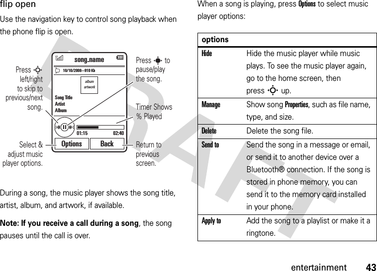 43entertainmentflip openUse the navigation key to control song playback when the phone flip is open.During a song, the music player shows the song title, artist, album, and artwork, if available.Note: If you receive a call during a song, the song pauses until the call is over.When a song is playing, press Options to select music player options:albumartwork10/10/2008--910 Kbsong.name01:15 02:40Options BackSong TitleArtistAlbumSelect &amp; adjust music player options.Press S left/rightto skip to previous/next  song. Timer Shows % PlayedReturn to previous screen.Press s to pause/playthe song.optionsHideHide the music player while music plays. To see the music player again, go to the home screen, then pressSup.ManageShow song Properties, such as file name, type, and size.DeleteDelete the song file.Send toSend the song in a message or email, or send it to another device over a Bluetooth® connection. If the song is stored in phone memory, you can send it to the memory card installed in your phone.Apply toAdd the song to a playlist or make it a ringtone.