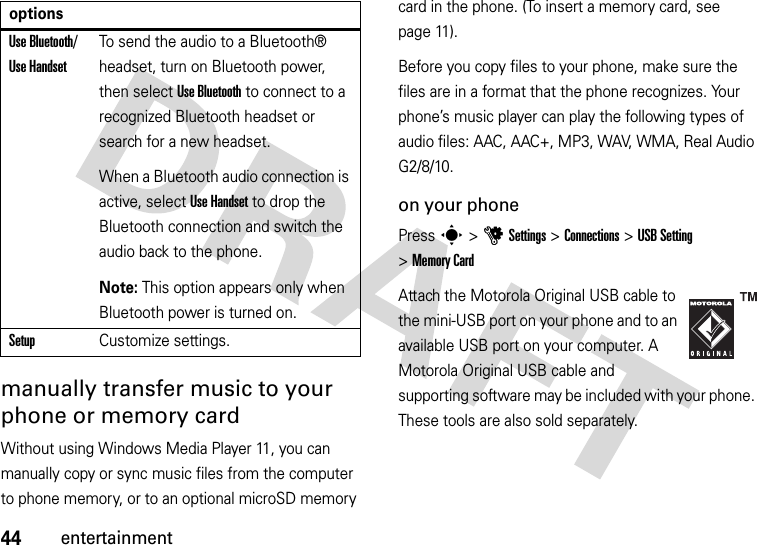 44entertainmentmanually transfer music to your phone or memory cardWithout using Windows Media Player 11, you can manually copy or sync music files from the computer to phone memory, or to an optional microSD memory card in the phone. (To insert a memory card, see page 11).Before you copy files to your phone, make sure the files are in a format that the phone recognizes. Your phone’s music player can play the following types of audio files: AAC, AAC+, MP3, WAV, WMA, Real Audio G2/8/10.on your phonePress s &gt;uSettings &gt;Connections &gt;USB Setting &gt;Memory CardAttach the Motorola Original USB cable to the mini-USB port on your phone and to an available USB port on your computer. A Motorola Original USB cable and supporting software may be included with your phone. These tools are also sold separately.Use Bluetooth/ Use HandsetTo send the audio to a Bluetooth® headset, turn on Bluetooth power, then select Use Bluetooth to connect to a recognized Bluetooth headset or search for a new headset.When a Bluetooth audio connection is active, select Use Handset to drop the Bluetooth connection and switch the audio back to the phone.Note: This option appears only when Bluetooth power is turned on.SetupCustomize settings.options