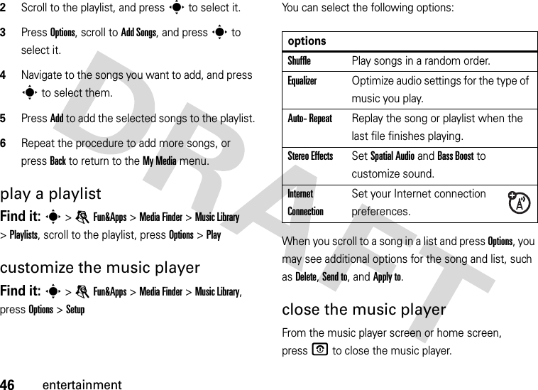 46entertainment2Scroll to the playlist, and press s to select it.3Press Options, scroll to Add Songs, and press s to select it.4Navigate to the songs you want to add, and press s to select them.5Press Add to add the selected songs to the playlist.6Repeat the procedure to add more songs, or press Back to return to the My Media menu.play a playlistFind it: s &gt;eFun&amp;Apps &gt;MediaFinder &gt;Music Library &gt;Playlists, scroll to the playlist, press Options &gt;Playcustomize the music playerFind it: s &gt;eFun&amp;Apps &gt;MediaFinder &gt;Music Library, press Options &gt;SetupYou can select the following options:When you scroll to a song in a list and press Options, you may see additional options for the song and list, such as Delete, Send to, and Apply to.close the music playerFrom the music player screen or home screen, pressO to close the music player.optionsShufflePlay songs in a random order.EqualizerOptimize audio settings for the type of music you play.Auto- RepeatReplay the song or playlist when the last file finishes playing.Stereo EffectsSet Spatial Audio and Bass Boost to customize sound.Internet ConnectionSet your Internet connection preferences.