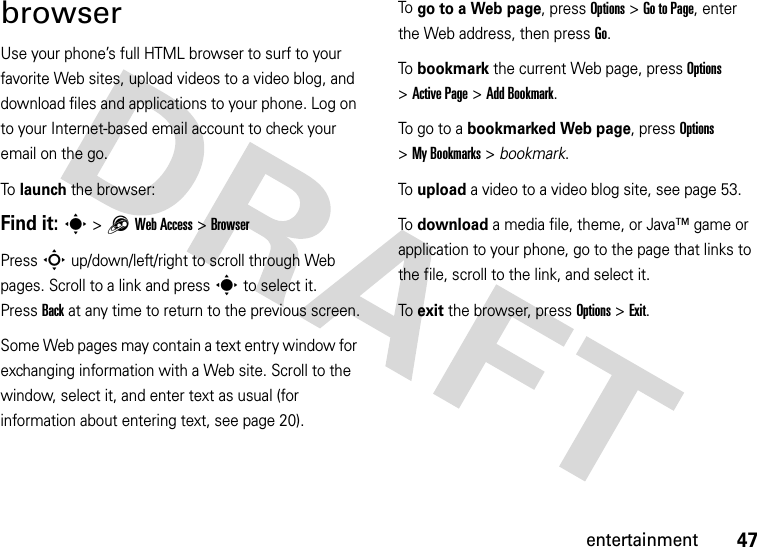 47entertainmentbrowserUse your phone’s full HTML browser to surf to your favorite Web sites, upload videos to a video blog, and download files and applications to your phone. Log on to your Internet-based email account to check your email on the go.To launch the browser:Find it: s &gt;1Web Access &gt;BrowserPress S up/down/left/right to scroll through Web pages. Scroll to a link and press s to select it. PressBack at any time to return to the previous screen.Some Web pages may contain a text entry window for exchanging information with a Web site. Scroll to the window, select it, and enter text as usual (for information about entering text, see page 20).To  go to a Web page, press Options &gt;Go to Page, enter the Web address, then press Go.To  bookmark the current Web page, press Options &gt;Active Page &gt;Add Bookmark.To  g o  to  a  bookmarked Web page, press Options &gt;My Bookmarks &gt; bookmark.To  upload a video to a video blog site, see page 53.To  download a media file, theme, or Java™ game or application to your phone, go to the page that links to the file, scroll to the link, and select it.To  exit the browser, press Options &gt;Exit.