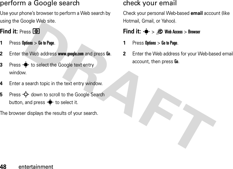 48entertainmentperform a Google searchUse your phone’s browser to perform a Web search by using the Google Web site.Find it: Press L  1Press Options &gt;Go to Page.2Enter the Web address www.google.com and press Go.3Press s to select the Google text entry window.4Enter a search topic in the text entry window.5Press S down to scroll to the Google Search button, and press s to select it.The browser displays the results of your search.check your emailCheck your personal Web-based email account (like Hotmail, Gmail, or Yahoo).Find it: s &gt;1Web Access &gt;Browser  1Press Options &gt;Go to Page.2Enter the Web address for your Web-based email account, then press Go.