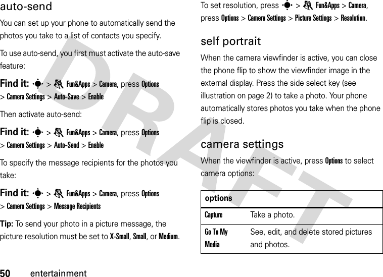 50entertainmentauto-sendYou can set up your phone to automatically send the photos you take to a list of contacts you specify.To use auto-send, you first must activate the auto-save feature:Find it: s &gt;eFun&amp;Apps &gt;Camera, press Options &gt;CameraSettings &gt;Auto-Save &gt;EnableThen activate auto-send:Find it: s &gt;eFun&amp;Apps &gt;Camera, press Options &gt;CameraSettings &gt;Auto-Send &gt;EnableTo specify the message recipients for the photos you take:Find it: s &gt;eFun&amp;Apps &gt;Camera, press Options &gt;CameraSettings &gt;Message RecipientsTip: To send your photo in a picture message, the picture resolution must be set to X-Small, Small, or Medium. To set resolution, presss &gt;eFun&amp;Apps &gt;Camera, press Options &gt;CameraSettings &gt;Picture Settings &gt;Resolution.self portraitWhen the camera viewfinder is active, you can close the phone flip to show the viewfinder image in the external display. Press the side select key (see illustration on page 2) to take a photo. Your phone automatically stores photos you take when the phone flip is closed.camera settingsWhen the viewfinder is active, press Options to select camera options:optionsCaptureTake a photo.Go To My MediaSee, edit, and delete stored pictures and photos.