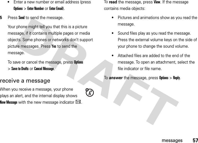 57messages•Enter a new number or email address (press Options &gt;Enter Number or Enter Email).5Press Send to send the message.Your phone might tell you that this is a picture message, if it contains multiple pages or media objects. Some phones or networks don’t support picture messages. Press Yes to send the message.To save or cancel the message, press Options &gt;Save to Drafts or Cancel Message.receive a messageWhen you receive a message, your phone plays an alert, and the internal display shows New Message with the new message indicatorU.To  read the message, press View. If the message contains media objects:•Pictures and animations show as you read the message.•Sound files play as you read the message. Press the external volume keys on the side of your phone to change the sound volume.•Attached files are added to the end of the message. To open an attachment, select the file indicator or file name.To  answer the message, press Options &gt;Reply.