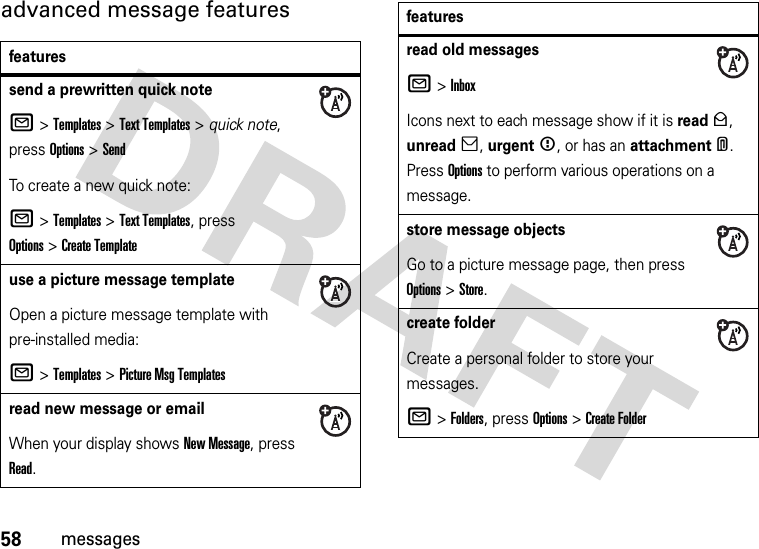 58messagesadvanced message featuresfeaturessend a prewritten quick noteR &gt;Templates &gt;Text Templates &gt; quick note, press Options&gt;SendTo create a new quick note:R &gt;Templates &gt;Text Templates, press Options&gt;Create Templateuse a picture message templateOpen a picture message template with pre-installed media:R &gt;Templates &gt;Picture Msg Templatesread new message or emailWhen your display shows New Message, press Read.read old messagesR &gt;InboxIcons next to each message show if it is read&gt;, unread], urgent&lt;, or has an attachment*. Press Options to perform various operations on a message.store message objectsGo to a picture message page, then press Options&gt;Store.create folderCreate a personal folder to store your messages.R &gt;Folders, press Options &gt;Create Folderfeatures