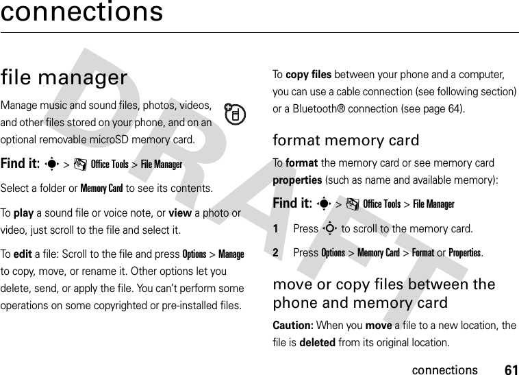 61connectionsconnectionsfile managerManage music and sound files, photos, videos, and other files stored on your phone, and on an optional removable microSD memory card.Find it: s &gt;mOffice Tools &gt;File ManagerSelect a folder or Memory Card to see its contents.To play a sound file or voice note, or view a photo or video, just scroll to the file and select it.To edit a file: Scroll to the file and press Options &gt;Manage to copy, move, or rename it. Other options let you delete, send, or apply the file. You can’t perform some operations on some copyrighted or pre-installed files.To  copy files between your phone and a computer, you can use a cable connection (see following section) or a Bluetooth® connection (see page 64).format memory cardTo  format the memory card or see memory card properties (such as name and available memory): Find it: s &gt;mOffice Tools &gt;File Manager 1Press S to scroll to the memory card.2Press Options &gt;Memory Card &gt;FormatorProperties.move or copy files between the phone and memory cardCaution: When you move a file to a new location, the file is deleted from its original location.