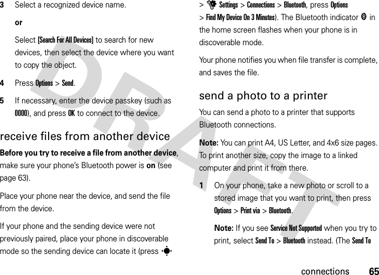 65connections3Select a recognized device name.orSelect [Search For All Devices] to search for new devices, then select the device where you want to copy the object.4Press Options &gt;Send.5If necessary, enter the device passkey (such as 0000), and press OK to connect to the device.receive files from another deviceBefore you try to receive a file from another device, make sure your phone’s Bluetooth power is on (see page 63).Place your phone near the device, and send the file from the device.If your phone and the sending device were not previously paired, place your phone in discoverable mode so the sending device can locate it (press s &gt;uSettings &gt;Connections &gt;Bluetooth, press Options &gt;Find My Device On 3 Minutes). The Bluetooth indicator &amp; in the home screen flashes when your phone is in discoverable mode.Your phone notifies you when file transfer is complete, and saves the file.send a photo to a printerYou can send a photo to a printer that supports Bluetooth connections.Note: You can print A4, US Letter, and 4x6 size pages. To print another size, copy the image to a linked computer and print it from there.  1On your phone, take a new photo or scroll to a stored image that you want to print, then press Options &gt;Print via &gt;Bluetooth.Note: If you see Service Not Supported when you try to print, select Send To &gt;Bluetooth instead. (The Send To 