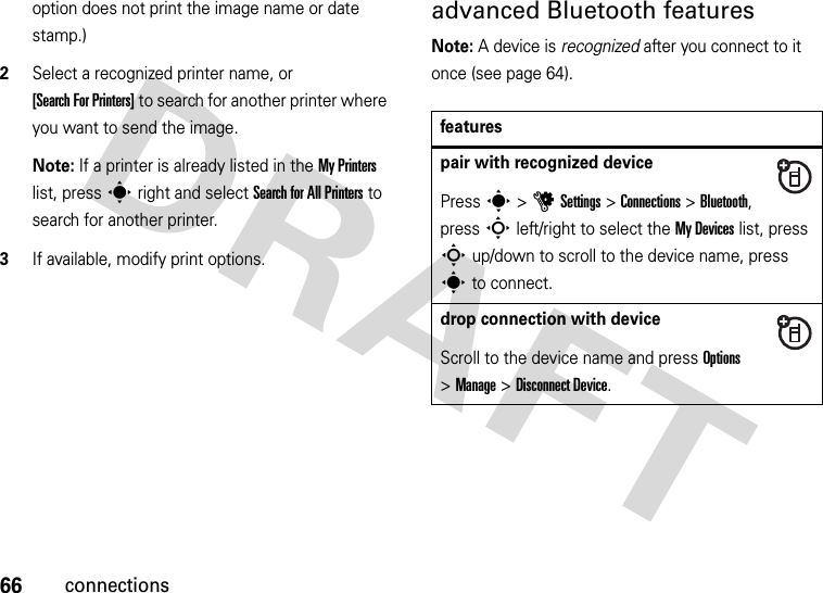 66connectionsoption does not print the image name or date stamp.)2Select a recognized printer name, or [Search For Printers] to search for another printer where you want to send the image.Note: If a printer is already listed in the My Printers list, press s right and select Search for All Printers to search for another printer.3If available, modify print options.advanced Bluetooth featuresNote: A device is recognized after you connect to it once (see page 64).featurespair with recognized devicePress s &gt;uSettings &gt;Connections &gt;Bluetooth, press S left/right to select the My Devices list, press S up/down to scroll to the device name, press s to connect.drop connection with deviceScroll to the device name and press Options &gt;Manage &gt;Disconnect Device.