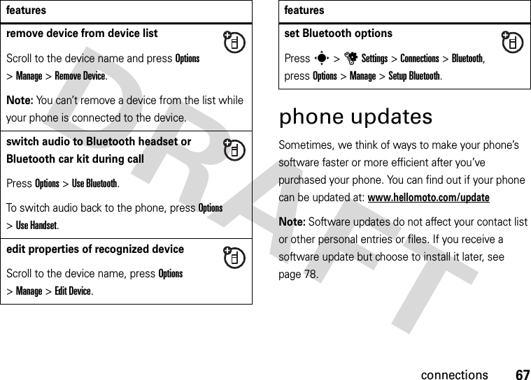 67connectionsphone updatesSometimes, we think of ways to make your phone’s software faster or more efficient after you’ve purchased your phone. You can find out if your phone can be updated at: www.hellomoto.com/updateNote: Software updates do not affect your contact list or other personal entries or files. If you receive a software update but choose to install it later, see page 78.remove device from device listScroll to the device name and press Options &gt;Manage &gt;Remove Device.Note: You can’t remove a device from the list while your phone is connected to the device.switch audio to Bluetooth headset or Bluetooth car kit during callPress Options &gt;Use Bluetooth.To switch audio back to the phone, press Options &gt;Use Handset.edit properties of recognized deviceScroll to the device name, press Options &gt;Manage &gt;Edit Device.featuresset Bluetooth optionsPress s &gt;uSettings &gt;Connections &gt;Bluetooth, press Options &gt;Manage &gt;Setup Bluetooth.features