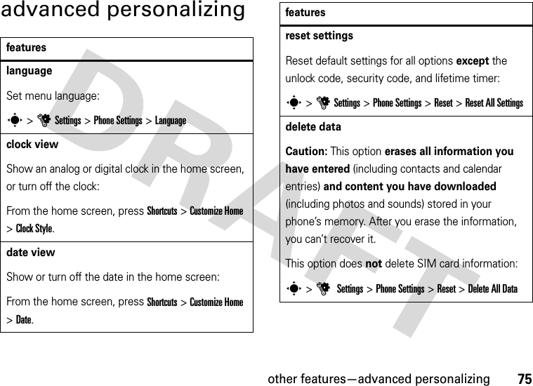 other features—advanced personalizing75advanced personalizingfeatureslanguageSet menu language:s &gt;uSettings &gt;Phone Settings &gt;Languageclock viewShow an analog or digital clock in the home screen, or turn off the clock:From the home screen, press Shortcuts &gt;Customize Home &gt;Clock Style.date viewShow or turn off the date in the home screen:From the home screen, press Shortcuts &gt;Customize Home &gt;Date.reset settingsReset default settings for all options except the unlock code, security code, and lifetime timer:s &gt;uSettings &gt;Phone Settings &gt;Reset &gt;Reset All Settingsdelete dataCaution: This option erases all information you have entered (including contacts and calendar entries) and content you have downloaded (including photos and sounds) stored in your phone’s memory. After you erase the information, you can’t recover it.This option does not delete SIM card information:s &gt;u Settings &gt;Phone Settings &gt;Reset &gt;Delete All Datafeatures