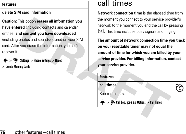 76other features—call timescall timesNetwork connection time is the elapsed time from the moment you connect to your service provider&apos;s network to the moment you end the call by pressing O. This time includes busy signals and ringing.The amount of network connection time you track on your resettable timer may not equal the amount of time for which you are billed by your service provider. For billing information, contact your service provider.delete SIM card informationCaution: This option erases all information you have entered (including contacts and calendar entries) and content you have downloaded (including photos and sounds) stored on your SIM card. After you erase the information, you can’t recover it.s &gt;u Settings &gt;Phone Settings &gt;Reset &gt;Delete Memory Cardsfeaturesfeaturescall timesSee call timers:s &gt;qCall Log, press Options&gt;Call Times