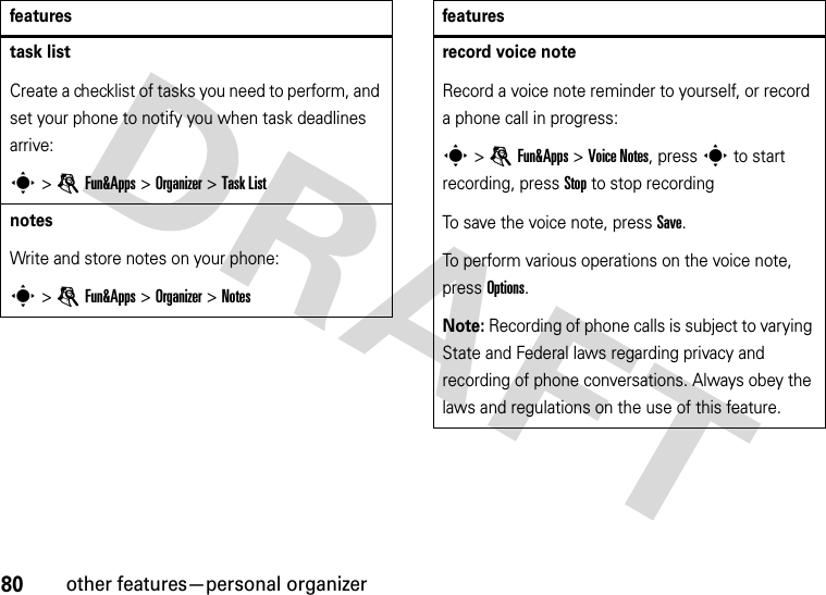 80other features—personal organizertask listCreate a checklist of tasks you need to perform, and set your phone to notify you when task deadlines arrive:s &gt;eFun&amp;Apps &gt;Organizer &gt;Task ListnotesWrite and store notes on your phone:s &gt;eFun&amp;Apps &gt;Organizer &gt;Notesfeaturesrecord voice noteRecord a voice note reminder to yourself, or record a phone call in progress:s &gt;eFun&amp;Apps &gt;Voice Notes, press s to start recording, press Stop to stop recordingTo save the voice note, press Save.To perform various operations on the voice note, press Options.Note: Recording of phone calls is subject to varying State and Federal laws regarding privacy and recording of phone conversations. Always obey the laws and regulations on the use of this feature.features