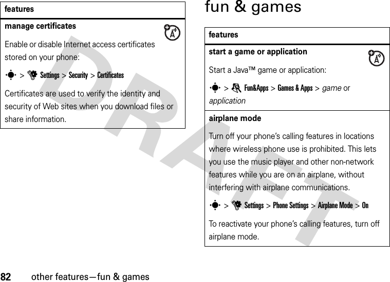 82other features—fun &amp; gamesfun &amp; gamesmanage certificatesEnable or disable Internet access certificates stored on your phone:s&gt;uSettings &gt;Security &gt;CertificatesCertificates are used to verify the identity and security of Web sites when you download files or share information.featuresfeaturesstart a game or applicationStart a Java™ game or application:s &gt;eFun&amp;Apps &gt;Games &amp; Apps &gt; game or applicationairplane modeTurn off your phone’s calling features in locations where wireless phone use is prohibited. This lets you use the music player and other non-network features while you are on an airplane, without interfering with airplane communications.s &gt;uSettings &gt;Phone Settings &gt;Airplane Mode &gt;OnTo reactivate your phone’s calling features, turn off airplane mode.