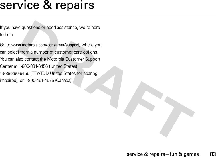 service &amp; repairs—fun &amp; games83service &amp; repairsIf you have questions or need assistance, we&apos;re here to help.Go to www.motorola.com/consumer/support, where you can select from a number of customer care options. You can also contact the Motorola Customer Support Center at 1-800-331-6456 (United States), 1-888-390-6456 (TTY/TDD United States for hearing impaired), or 1-800-461-4575 (Canada).