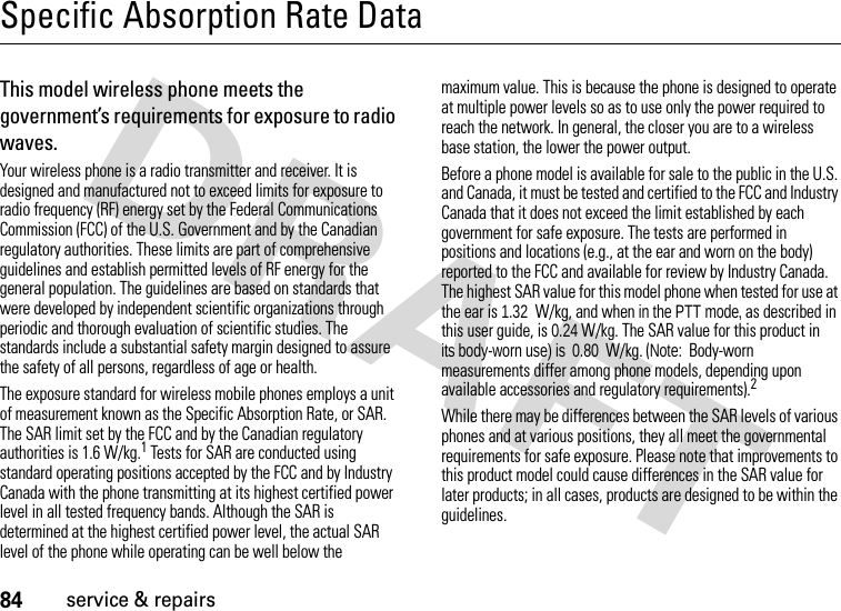 84service &amp; repairsSpecific Absorption Rate DataSAR DataThis model wireless phone meets the government’s requirements for exposure to radio waves.Your wireless phone is a radio transmitter and receiver. It is designed and manufactured not to exceed limits for exposure to radio frequency (RF) energy set by the Federal Communications Commission (FCC) of the U.S. Government and by the Canadian regulatory authorities. These limits are part of comprehensive guidelines and establish permitted levels of RF energy for the general population. The guidelines are based on standards that were developed by independent scientific organizations through periodic and thorough evaluation of scientific studies. The standards include a substantial safety margin designed to assure the safety of all persons, regardless of age or health.The exposure standard for wireless mobile phones employs a unit of measurement known as the Specific Absorption Rate, or SAR. The SAR limit set by the FCC and by the Canadian regulatory authorities is 1.6 W/kg.1 Tests for SAR are conducted using standard operating positions accepted by the FCC and by Industry Canada with the phone transmitting at its highest certified power level in all tested frequency bands. Although the SAR is determined at the highest certified power level, the actual SAR level of the phone while operating can be well below the maximum value. This is because the phone is designed to operate at multiple power levels so as to use only the power required to reach the network. In general, the closer you are to a wireless base station, the lower the power output.Before a phone model is available for sale to the public in the U.S. and Canada, it must be tested and certified to the FCC and Industry Canada that it does not exceed the limit established by each government for safe exposure. The tests are performed in positions and locations (e.g., at the ear and worn on the body) reported to the FCC and available for review by Industry Canada. The highest SAR value for this model phone when tested for use at the ear is 1.32  W/kg, and when in the PTT mode, as described in this user guide, is 0.24 W/kg. The SAR value for this product in  its body-worn use) is  0.80  W/kg. (Note:  Body-worn measurements differ among phone models, depending upon available accessories and regulatory requirements).2While there may be differences between the SAR levels of various phones and at various positions, they all meet the governmental requirements for safe exposure. Please note that improvements to this product model could cause differences in the SAR value for later products; in all cases, products are designed to be within the guidelines.