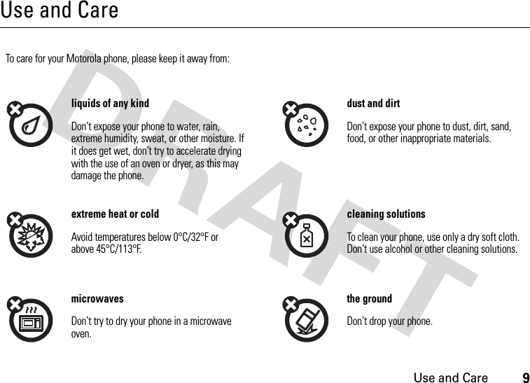 Use and Care9Use and CareUse and CareTo care for your Motorola phone, please keep it away from:liquids of any kind dust and dirtDon’t expose your phone to water, rain, extreme humidity, sweat, or other moisture. If it does get wet, don’t try to accelerate drying with the use of an oven or dryer, as this may damage the phone.Don’t expose your phone to dust, dirt, sand, food, or other inappropriate materials.extreme heat or cold cleaning solutionsAvoid temperatures below 0°C/32°F or above 45°C/113°F.To clean your phone, use only a dry soft cloth. Don’t use alcohol or other cleaning solutions.microwaves the groundDon’t try to dry your phone in a microwave oven.Don’t drop your phone.