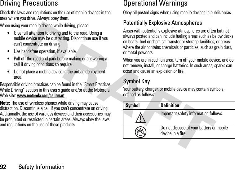 92Safety InformationDriving PrecautionsCheck the laws and regulations on the use of mobile devices in the area where you drive. Always obey them.When using your mobile device while driving, please:•Give full attention to driving and to the road. Using a mobile device may be distracting. Discontinue use if you can’t concentrate on driving.•Use handsfree operation, if available.•Pull off the road and park before making or answering a call if driving conditions so require.•Do not place a mobile device in the airbag deployment area.Responsible driving practices can be found in the “Smart Practices While Driving” section in this user’s guide and/or at the Motorola Web site: www.motorola.com/callsmart.Note: The use of wireless phones while driving may cause distraction. Discontinue a call if you can’t concentrate on driving. Additionally, the use of wireless devices and their accessories may be prohibited or restricted in certain areas. Always obey the laws and regulations on the use of these products.Operational WarningsObey all posted signs when using mobile devices in public areas.Potentially Explosive AtmospheresAreas with potentially explosive atmospheres are often but not always posted and can include fueling areas such as below decks on boats, fuel or chemical transfer or storage facilities, or areas where the air contains chemicals or particles, such as grain dust, or metal powders.When you are in such an area, turn off your mobile device, and do not remove, install, or charge batteries. In such areas, sparks can occur and cause an explosion or fire.Symbol KeyYour battery, charger, or mobile device may contain symbols, defined as follows:Symbol DefinitionImportant safety information follows.Do not dispose of your battery or mobile device in a fire.032374o032376o