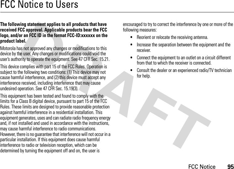 FCC Notice95FCC Notice to UsersFCC NoticeThe following statement applies to all products that have received FCC approval. Applicable products bear the FCC logo, and/or an FCC ID in the format FCC-ID:xxxxxx on the product label.Motorola has not approved any changes or modifications to this device by the user. Any changes or modifications could void the user’s authority to operate the equipment. See 47 CFR Sec. 15.21.This device complies with part 15 of the FCC Rules. Operation is subject to the following two conditions: (1) This device may not cause harmful interference, and (2) this device must accept any interference received, including interference that may cause undesired operation. See 47 CFR Sec. 15.19(3).This equipment has been tested and found to comply with the limits for a Class B digital device, pursuant to part 15 of the FCC Rules. These limits are designed to provide reasonable protection against harmful interference in a residential installation. This equipment generates, uses and can radiate radio frequency energy and, if not installed and used in accordance with the instructions, may cause harmful interference to radio communications. However, there is no guarantee that interference will not occur in a particular installation. If this equipment does cause harmful interference to radio or television reception, which can be determined by turning the equipment off and on, the user is encouraged to try to correct the interference by one or more of the following measures:•Reorient or relocate the receiving antenna.•Increase the separation between the equipment and the receiver.•Connect the equipment to an outlet on a circuit different from that to which the receiver is connected.•Consult the dealer or an experienced radio/TV technician for help.