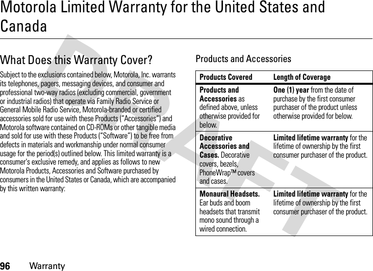 96WarrantyMotorola Limited Warranty for the United States and CanadaWarrantyWhat Does this Warranty Cover?Subject to the exclusions contained below, Motorola, Inc. warrants its telephones, pagers, messaging devices, and consumer and professional two-way radios (excluding commercial, government or industrial radios) that operate via Family Radio Service or General Mobile Radio Service, Motorola-branded or certified accessories sold for use with these Products (“Accessories”) and Motorola software contained on CD-ROMs or other tangible media and sold for use with these Products (“Software”) to be free from defects in materials and workmanship under normal consumer usage for the period(s) outlined below. This limited warranty is a consumer&apos;s exclusive remedy, and applies as follows to new Motorola Products, Accessories and Software purchased by consumers in the United States or Canada, which are accompanied by this written warranty:Products and AccessoriesProducts Covered Length of CoverageProducts and Accessories as defined above, unless otherwise provided for below.One (1) year from the date of purchase by the first consumer purchaser of the product unless otherwise provided for below.Decorative Accessories and Cases. Decorative covers, bezels, PhoneWrap™ covers and cases.Limited lifetime warranty for the lifetime of ownership by the first consumer purchaser of the product.Monaural Headsets. Ear buds and boom headsets that transmit mono sound through a wired connection.Limited lifetime warranty for the lifetime of ownership by the first consumer purchaser of the product.