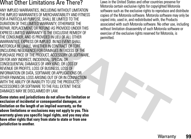 Warranty99What Other Limitations Are There?ANY IMPLIED WARRANTIES, INCLUDING WITHOUT LIMITATION THE IMPLIED WARRANTIES OF MERCHANTABILITY AND FITNESS FOR A PARTICULAR PURPOSE, SHALL BE LIMITED TO THE DURATION OF THIS LIMITED WARRANTY, OTHERWISE THE REPAIR, REPLACEMENT, OR REFUND AS PROVIDED UNDER THIS EXPRESS LIMITED WARRANTY IS THE EXCLUSIVE REMEDY OF THE CONSUMER, AND IS PROVIDED IN LIEU OF ALL OTHER WARRANTIES, EXPRESS OR IMPLIED. IN NO EVENT SHALL MOTOROLA BE LIABLE, WHETHER IN CONTRACT OR TORT (INCLUDING NEGLIGENCE) FOR DAMAGES IN EXCESS OF THE PURCHASE PRICE OF THE PRODUCT, ACCESSORY OR SOFTWARE, OR FOR ANY INDIRECT, INCIDENTAL, SPECIAL OR CONSEQUENTIAL DAMAGES OF ANY KIND, OR LOSS OF REVENUE OR PROFITS, LOSS OF BUSINESS, LOSS OF INFORMATION OR DATA, SOFTWARE OR APPLICATIONS OR OTHER FINANCIAL LOSS ARISING OUT OF OR IN CONNECTION WITH THE ABILITY OR INABILITY TO USE THE PRODUCTS, ACCESSORIES OR SOFTWARE TO THE FULL EXTENT THESE DAMAGES MAY BE DISCLAIMED BY LAW.Some states and jurisdictions do not allow the limitation or exclusion of incidental or consequential damages, or limitation on the length of an implied warranty, so the above limitations or exclusions may not apply to you. This warranty gives you specific legal rights, and you may also have other rights that vary from state to state or from one jurisdiction to another.Laws in the United States and other countries preserve for Motorola certain exclusive rights for copyrighted Motorola software such as the exclusive rights to reproduce and distribute copies of the Motorola software. Motorola software may only be copied into, used in, and redistributed with, the Products associated with such Motorola software. No other use, including without limitation disassembly of such Motorola software or exercise of the exclusive rights reserved for Motorola, is permitted.