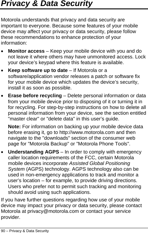  Privacy &amp; Data Security Motorola understands that privacy and data security are important to everyone. Because some features of your mobile device may affect your privacy or data security, please follow these recommendations to enhance protection of your information: • Monitor access – Keep your mobile device with you and do not leave it where others may have unmonitored access. Lock your device’s keypad where this feature is available. • Keep software up to date – If Motorola or a software/application vendor releases a patch or software fix for your mobile device which updates the device’s security, install it as soon as possible. • Erase before recycling – Delete personal information or data from your mobile device prior to disposing of it or turning it in for recycling. For step-by-step instructions on how to delete all personal information from your device, see the section entitled &quot;master clear&quot; or &quot;delete data&quot; in this user’s guide. Note: For information on backing up your mobile device data before erasing it, go to http://www.motorola.com and then navigate to the &quot;downloads&quot; section of the consumer web page for &quot;Motorola Backup&quot; or &quot;Motorola Phone Tools&quot;. • Understanding AGPS – In order to comply with emergency caller location requirements of the FCC, certain Motorola mobile devices incorporate Assisted Global Positioning System (AGPS) technology. AGPS technology also can be used in non-emergency applications to track and monitor a user’s location – for example, to provide driving directions. Users who prefer not to permit such tracking and monitoring should avoid using such applications. If you have further questions regarding how use of your mobile device may impact your privacy or data security, please contact Motorola at privacy@motorola.com or contact your service provider. 90 – Privacy &amp; Data Security 