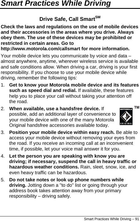  Smart Practices While Driving Drive Safe, Call SmartSM Check the laws and regulations on the use of mobile devices and their accessories in the areas where you drive. Always obey them. The use of these devices may be prohibited or restricted in certain areas. Go to http://www.motorola.com/callsmart for more information. Your mobile device lets you communicate by voice and data – almost anywhere, anytime, wherever wireless service is available and safe conditions allow. When driving a car, driving is your first responsibility. If you choose to use your mobile device while driving, remember the following tips: 1.  Get to know your Motorola mobile device and its features such as speed dial and redial. If available, these features help you to place your call without taking your attention off the road. 2.  When available, use a handsfree device. If possible, add an additional layer of convenience to your mobile device with one of the many Motorola Original handsfree accessories available today. 3.  Position your mobile device within easy reach. Be able to access your mobile device without removing your eyes from the road. If you receive an incoming call at an inconvenient time, if possible, let your voice mail answer it for you. 4.  Let the person you are speaking with know you are driving; if necessary, suspend the call in heavy traffic or hazardous weather conditions. Rain, sleet, snow, ice, and even heavy traffic can be hazardous. 5.  Do not take notes or look up phone numbers while driving. Jotting down a &quot;to do&quot; list or going through your address book takes attention away from your primary responsibility – driving safely. Smart Practices While Driving – 91 