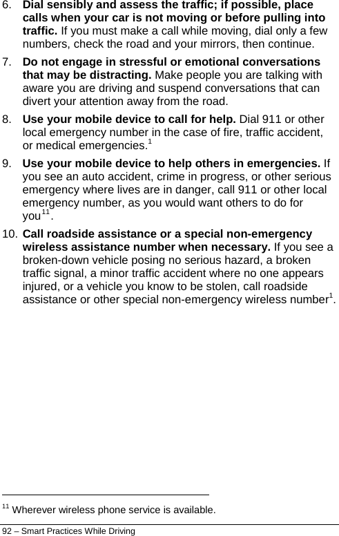  92 – Smart Practices While Driving 6.  Dial sensibly and assess the traffic; if possible, place calls when your car is not moving or before pulling into traffic. If you must make a call while moving, dial only a few numbers, check the road and your mirrors, then continue. 7.  Do not engage in stressful or emotional conversations that may be distracting. Make people you are talking with aware you are driving and suspend conversations that can divert your attention away from the road. 8.  Use your mobile device to call for help. Dial 911 or other local emergency number in the case of fire, traffic accident, or medical emergencies.1 9.  Use your mobile device to help others in emergencies. If you see an auto accident, crime in progress, or other serious emergency where lives are in danger, call 911 or other local emergency number, as you would want others to do for you11. 10. Call roadside assistance or a special non-emergency wireless assistance number when necessary. If you sebroken-down vehicle posing no serious hazard, a broken traffic signal, a minor traffic accident where no one appeainjured, or a vehicle you know to be stolen, call roadside e a rs assistance or other special non-emergency wireless number1.                                                                   11 Wherever wireless phone service is available. 