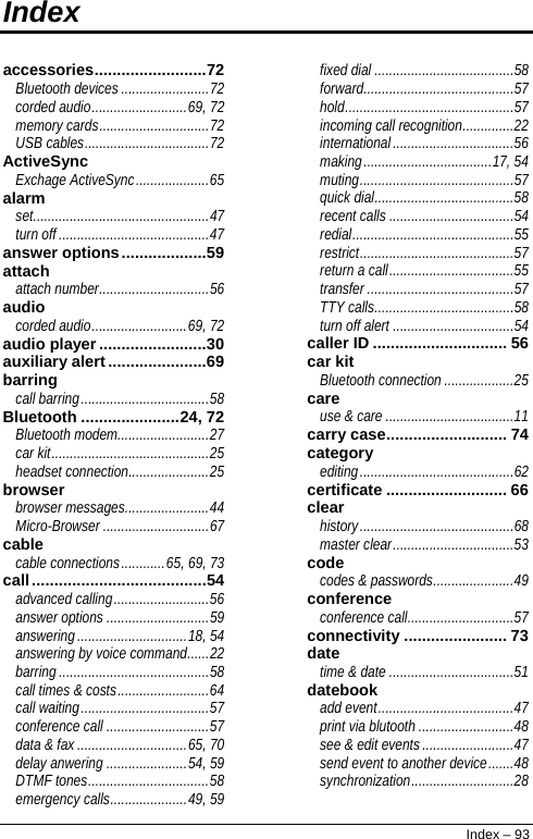  Index  accessories.........................72 Bluetooth devices........................72 corded audio..........................69, 72 memory cards..............................72 USB cables..................................72 ActiveSync Exchage ActiveSync....................65 alarm set................................................47 turn off.........................................47 answer options...................59 attach attach number..............................56 audio corded audio..........................69, 72 audio player........................30 auxiliary alert......................69 barring call barring...................................58 Bluetooth ......................24, 72 Bluetooth modem.........................27 car kit...........................................25 headset connection......................25 browser browser messages.......................44 Micro-Browser .............................67 cable cable connections............65, 69, 73 call.......................................54 advanced calling..........................56 answer options ............................59 answering..............................18, 54 answering by voice command......22 barring.........................................58 call times &amp; costs.........................64 call waiting...................................57 conference call ............................57 data &amp; fax..............................65, 70 delay anwering ......................54, 59 DTMF tones.................................58 emergency calls.....................49, 59 fixed dial ......................................58 forward.........................................57 hold..............................................57 incoming call recognition..............22 international.................................56 making...................................17, 54 muting..........................................57 quick dial......................................58 recent calls ..................................54 redial............................................55 restrict..........................................57 return a call..................................55 transfer ........................................57 TTY calls......................................58 turn off alert .................................54 caller ID .............................. 56 car kit Bluetooth connection ...................25 care use &amp; care ...................................11 carry case........................... 74 category editing..........................................62 certificate ........................... 66 clear history..........................................68 master clear.................................53 code codes &amp; passwords......................49 conference conference call.............................57 connectivity ....................... 73 date time &amp; date ..................................51 datebook add event.....................................47 print via blutooth ..........................48 see &amp; edit events.........................47 send event to another device.......48 synchronization............................28 Index – 93 