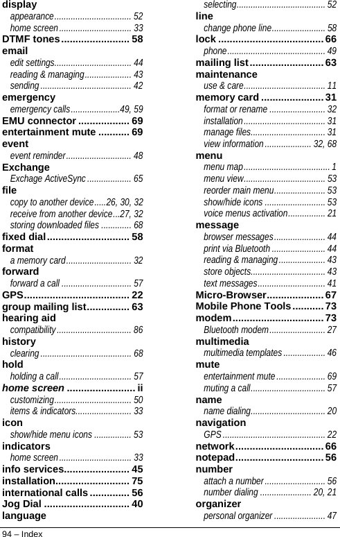  display appearance................................. 52 home screen............................... 33 DTMF tones........................ 58 email edit settings................................. 44 reading &amp; managing.................... 43 sending....................................... 42 emergency emergency calls.....................49, 59 EMU connector .................. 69 entertainment mute ........... 69 event event reminder............................ 48 Exchange Exchage ActiveSync................... 65 file copy to another device.....26, 30, 32 receive from another device...27, 32 storing downloaded files ............. 68 fixed dial............................. 58 format a memory card............................ 32 forward forward a call .............................. 57 GPS..................................... 22 group mailing list............... 63 hearing aid compatibility................................ 86 history clearing....................................... 68 hold holding a call............................... 57 home screen ........................ ii customizing................................. 50 items &amp; indicators........................ 33 icon show/hide menu icons ................ 53 indicators home screen............................... 33 info services....................... 45 installation.......................... 75 international calls.............. 56 Jog Dial .............................. 40 language selecting...................................... 52 line change phone line....................... 58 lock .....................................66 phone.......................................... 49 mailing list..........................63 maintenance use &amp; care................................... 11 memory card......................31 format or rename ........................ 32 installation................................... 31 manage files................................ 31 view information.................... 32, 68 menu menu map..................................... 1 menu view................................... 53 reorder main menu...................... 53 show/hide icons ..........................53 voice menus activation................ 21 message browser messages...................... 44 print via Bluetooth....................... 44 reading &amp; managing.................... 43 store objects................................ 43 text messages............................. 41 Micro-Browser....................67 Mobile Phone Tools...........73 modem................................ 73 Bluetooth modem........................ 27 multimedia multimedia templates.................. 46 mute entertainment mute..................... 69 muting a call................................ 57 name name dialing................................ 20 navigation GPS............................................ 22 network............................... 66 notepad............................... 56 number attach a number.......................... 56 number dialing ...................... 20, 21 organizer personal organizer ...................... 47 94 – Index 