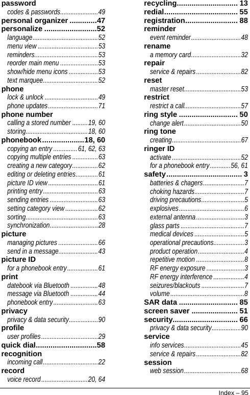  password codes &amp; passwords......................49 personal organizer .............47 personalize .........................52 language......................................52 menu view ...................................53 reminders.....................................53 reorder main menu ......................53 show/hide menu icons .................53 text marquee................................52 phone lock &amp; unlock ...............................49 phone updates.............................71 phone number calling a stored number .........19, 60 storing....................................18, 60 phonebook....................18, 60 copying an entry ..............61, 62, 63 copying multiple entries ...............63 creating a new category...............62 editing or deleting entries.............61 picture ID view.............................61 printing entry................................63 sending entries ............................63 setting category view...................62 sorting..........................................63 synchronization............................28 picture managing pictures .......................66 send in a message.......................43 picture ID for a phonebook entry..................61 print datebook via Bluetooth ................48 message via Bluetooth ................44 phonebook entry..........................63 privacy privacy &amp; data security.................90 profile user profiles.................................29 quick dial.............................58 recognition incoming call................................22 record voice record...........................20, 64 recycling............................. 13 redial................................... 55 registration......................... 88 reminder event reminder.............................48 rename a memory card.............................32 repair service &amp; repairs..........................82 reset master reset.................................53 restrict restrict a call.................................57 ring style ............................ 50 change alert.................................50 ring tone creating........................................67 ringer ID activate........................................52 for a phonebook entry............56, 61 safety.................................... 3 batteries &amp; chagers........................7 choking hazards.............................7 driving precautions.........................5 explosives......................................6 external antenna............................3 glass parts.....................................7 medical devices.............................5 operational precautions..................3 product operation...........................4 repetitive motion ............................8 RF energy exposure ......................3 RF energy interference..................4 seizures/blackouts.........................7 volume...........................................8 SAR data ............................ 85 screen saver ...................... 51 security............................... 66 privacy &amp; data security.................90 service info services.................................45 service &amp; repairs..........................82 session web session.................................68 Index – 95 