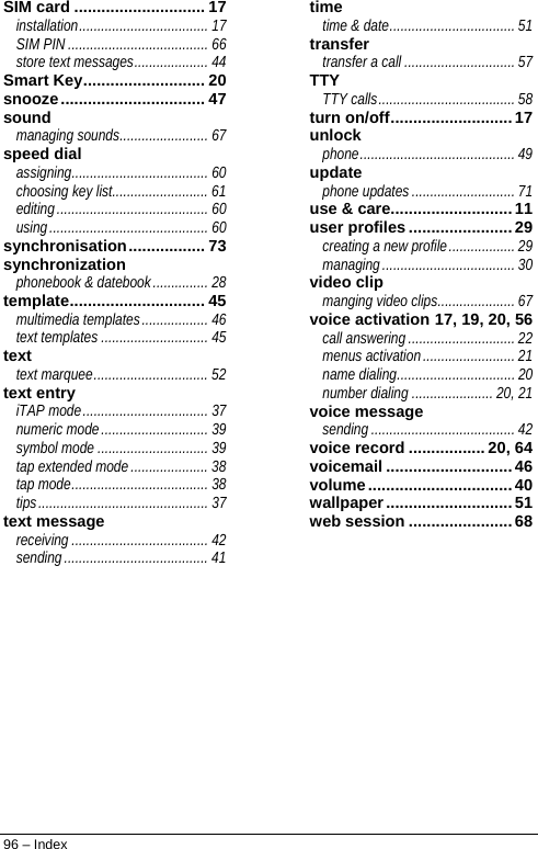  96 – Index SIM card ............................. 17 installation................................... 17 SIM PIN ...................................... 66 store text messages.................... 44 Smart Key........................... 20 snooze................................ 47 sound managing sounds........................ 67 speed dial assigning..................................... 60 choosing key list.......................... 61 editing......................................... 60 using........................................... 60 synchronisation................. 73 synchronization phonebook &amp; datebook............... 28 template.............................. 45 multimedia templates.................. 46 text templates ............................. 45 text text marquee............................... 52 text entry iTAP mode.................................. 37 numeric mode............................. 39 symbol mode .............................. 39 tap extended mode..................... 38 tap mode..................................... 38 tips.............................................. 37 text message receiving..................................... 42 sending....................................... 41 time time &amp; date.................................. 51 transfer transfer a call .............................. 57 TTY TTY calls..................................... 58 turn on/off...........................17 unlock phone.......................................... 49 update phone updates ............................ 71 use &amp; care...........................11 user profiles .......................29 creating a new profile.................. 29 managing.................................... 30 video clip manging video clips..................... 67 voice activation 17, 19, 20, 56 call answering............................. 22 menus activation......................... 21 name dialing................................ 20 number dialing ...................... 20, 21 voice message sending ....................................... 42 voice record ................. 20, 64 voicemail ............................ 46 volume................................ 40 wallpaper............................ 51 web session .......................68   