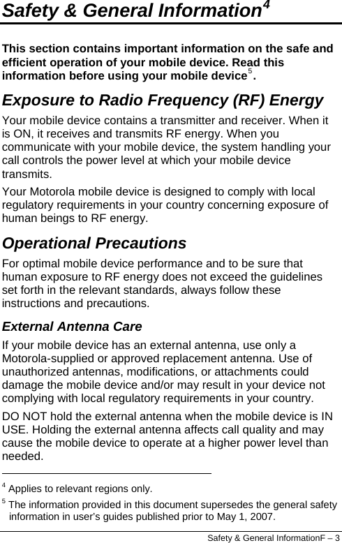  Safety &amp; General InformationF – 3 Safety &amp; General Information4 This section contains important information on the safe and efficient operation of your mobile device. Read this information before using your mobile device5. Exposure to Radio Frequency (RF) Energy Your mobile device contains a transmitter and receiver. When it is ON, it receives and transmits RF energy. When you communicate with your mobile device, the system handling your call controls the power level at which your mobile device transmits. Your Motorola mobile device is designed to comply with local regulatory requirements in your country concerning exposure of human beings to RF energy. Operational Precautions For optimal mobile device performance and to be sure that human exposure to RF energy does not exceed the guidelines set forth in the relevant standards, always follow these instructions and precautions. External Antenna Care If your mobile device has an external antenna, use only a Motorola-supplied or approved replacement antenna. Use of unauthorized antennas, modifications, or attachments could damage the mobile device and/or may result in your device not complying with local regulatory requirements in your country. DO NOT hold the external antenna when the mobile device is IN USE. Holding the external antenna affects call quality and may cause the mobile device to operate at a higher power level than needed.                                                                   4 Applies to relevant regions only. 5 The information provided in this document supersedes the general safety information in user’s guides published prior to May 1, 2007. 