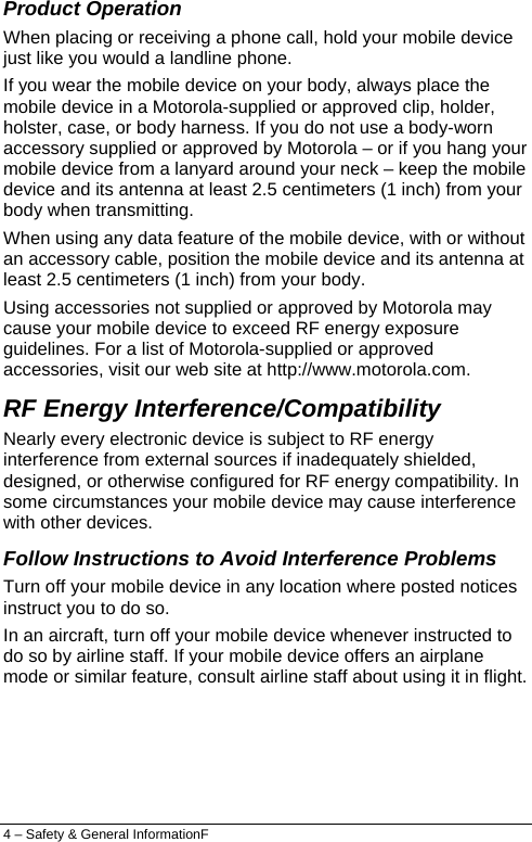  Product Operation When placing or receiving a phone call, hold your mobile device just like you would a landline phone. If you wear the mobile device on your body, always place the mobile device in a Motorola-supplied or approved clip, holder, holster, case, or body harness. If you do not use a body-worn accessory supplied or approved by Motorola – or if you hang your mobile device from a lanyard around your neck – keep the mobile device and its antenna at least 2.5 centimeters (1 inch) from your body when transmitting. When using any data feature of the mobile device, with or without an accessory cable, position the mobile device and its antenna at least 2.5 centimeters (1 inch) from your body. Using accessories not supplied or approved by Motorola may cause your mobile device to exceed RF energy exposure guidelines. For a list of Motorola-supplied or approved accessories, visit our web site at http://www.motorola.com. RF Energy Interference/Compatibility Nearly every electronic device is subject to RF energy interference from external sources if inadequately shielded, designed, or otherwise configured for RF energy compatibility. In some circumstances your mobile device may cause interference with other devices. Follow Instructions to Avoid Interference Problems Turn off your mobile device in any location where posted notices instruct you to do so. In an aircraft, turn off your mobile device whenever instructed to do so by airline staff. If your mobile device offers an airplane mode or similar feature, consult airline staff about using it in flight. 4 – Safety &amp; General InformationF 