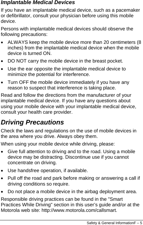  Implantable Medical Devices If you have an implantable medical device, such as a pacemaker or defibrillator, consult your physician before using this mobile device. Persons with implantable medical devices should observe the following precautions: •  ALWAYS keep the mobile device more than 20 centimeters (8 inches) from the implantable medical device when the mobile device is turned ON. •  DO NOT carry the mobile device in the breast pocket. •  Use the ear opposite the implantable medical device to minimize the potential for interference. •  Turn OFF the mobile device immediately if you have any reason to suspect that interference is taking place. Read and follow the directions from the manufacturer of your implantable medical device. If you have any questions about using your mobile device with your implantable medical device, consult your health care provider. Driving Precautions Check the laws and regulations on the use of mobile devices in the area where you drive. Always obey them. When using your mobile device while driving, please: •  Give full attention to driving and to the road. Using a mobile device may be distracting. Discontinue use if you cannot concentrate on driving. •  Use handsfree operation, if available. •  Pull off the road and park before making or answering a call if driving conditions so require. •  Do not place a mobile device in the airbag deployment area. Responsible driving practices can be found in the &quot;Smart Practices While Driving&quot; section in this user’s guide and/or at the Motorola web site: http://www.motorola.com/callsmart. Safety &amp; General InformationF – 5 