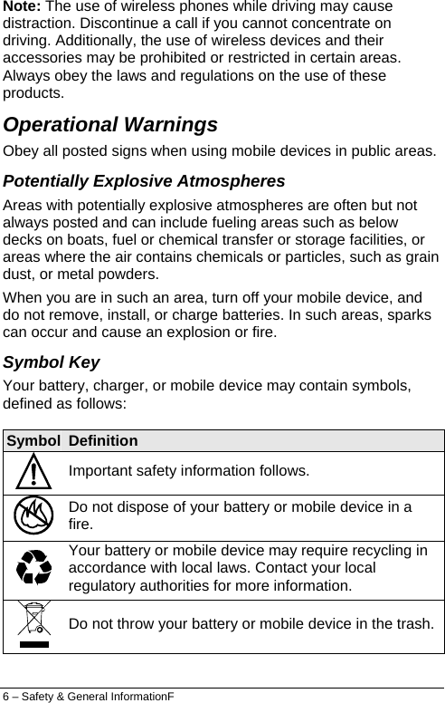  Note: The use of wireless phones while driving may cause distraction. Discontinue a call if you cannot concentrate on driving. Additionally, the use of wireless devices and their accessories may be prohibited or restricted in certain areas. Always obey the laws and regulations on the use of these products. Operational Warnings Obey all posted signs when using mobile devices in public areas. Potentially Explosive Atmospheres Areas with potentially explosive atmospheres are often but not always posted and can include fueling areas such as below decks on boats, fuel or chemical transfer or storage facilities, or areas where the air contains chemicals or particles, such as grain dust, or metal powders. When you are in such an area, turn off your mobile device, and do not remove, install, or charge batteries. In such areas, sparks can occur and cause an explosion or fire. Symbol Key Your battery, charger, or mobile device may contain symbols, defined as follows: Symbol  Definition  Important safety information follows.  Do not dispose of your battery or mobile device in a fire.  Your battery or mobile device may require recycling in accordance with local laws. Contact your local regulatory authorities for more information.  Do not throw your battery or mobile device in the trash.  6 – Safety &amp; General InformationF 