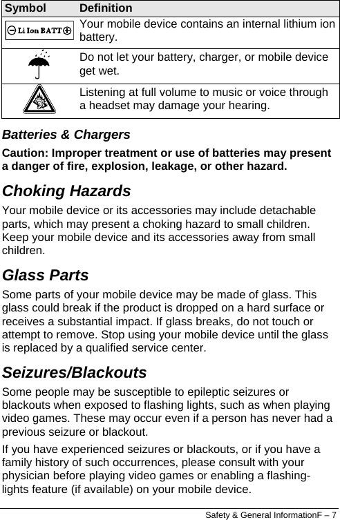   Symbol  Definition  Your mobile device contains an internal lithium ion battery.  Do not let your battery, charger, or mobile device get wet.  Listening at full volume to music or voice through a headset may damage your hearing. Batteries &amp; Chargers Caution: Improper treatment or use of batteries may present a danger of fire, explosion, leakage, or other hazard.  Choking Hazards Your mobile device or its accessories may include detachable parts, which may present a choking hazard to small children. Keep your mobile device and its accessories away from small children. Glass Parts Some parts of your mobile device may be made of glass. This glass could break if the product is dropped on a hard surface or receives a substantial impact. If glass breaks, do not touch or attempt to remove. Stop using your mobile device until the glass is replaced by a qualified service center. Seizures/Blackouts Some people may be susceptible to epileptic seizures or blackouts when exposed to flashing lights, such as when playing video games. These may occur even if a person has never had a previous seizure or blackout. If you have experienced seizures or blackouts, or if you have a family history of such occurrences, please consult with your physician before playing video games or enabling a flashing-lights feature (if available) on your mobile device. Safety &amp; General InformationF – 7 