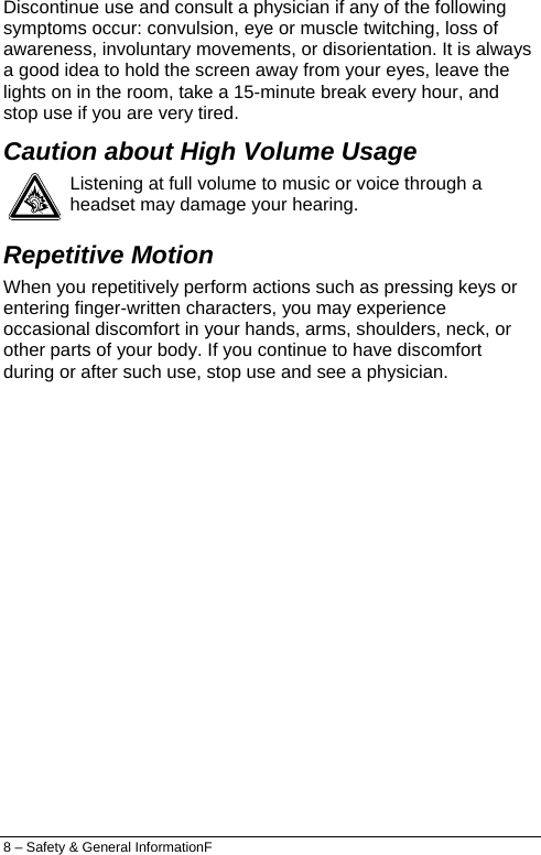  Discontinue use and consult a physician if any of the following symptoms occur: convulsion, eye or muscle twitching, loss of awareness, involuntary movements, or disorientation. It is always a good idea to hold the screen away from your eyes, leave the lights on in the room, take a 15-minute break every hour, and stop use if you are very tired. Caution about High Volume Usage  Listening at full volume to music or voice through a headset may damage your hearing. Repetitive Motion When you repetitively perform actions such as pressing keys or entering finger-written characters, you may experience occasional discomfort in your hands, arms, shoulders, neck, or other parts of your body. If you continue to have discomfort during or after such use, stop use and see a physician. 8 – Safety &amp; General InformationF 