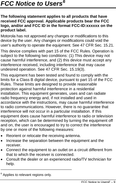  FCC Notice to UsersF – 9 FCC Notice to Users6 The following statement applies to all products that have received FCC approval. Applicable products bear the FCC logo, and/or and FCC ID in the format FCC-ID:xxxxxx on the product label. Motorola has not approved any changes or modifications to this device by the user. Any changes or modifications could void the user’s authority to operate the equipment. See 47 CFR Sec. 15.21. This device complies with part 15 of the FCC Rules. Operation is subject to the following two conditions: (1) This device may not cause harmful interference, and (2) this device must accept any interference received, including interference that may cause undesired operation. See 47 CFR Sec. 15.19(3). This equipment has been tested and found to comply with the limits for a Class B digital device, pursuant to part 15 of the FCC Rules. These limits are designed to provide reasonable protection against harmful interference in a residential installation. This equipment generates, uses and can radiate radio frequency energy and, if not installed and used in accordance with the instructions, may cause harmful interference to radio communications. However, there is no guarantee that interference will not occur in a particular installation. If this equipment does cause harmful interference to radio or television reception, which can be determined by turning the equipment off and on, the user is encouraged to try to correct the interference by one or more of the following measures: •  Reorient or relocate the receiving antenna. •  Increase the separation between the equipment and the receiver. •  Connect the equipment to an outlet on a circuit different from that to which the receiver is connected. •  Consult the dealer or an experienced radio/TV technician for help.                                                                   6 Applies to relevant regions only. 