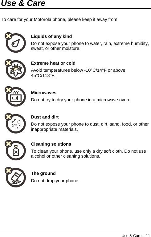  Use &amp; Care To care for your Motorola phone, please keep it away from:  Liquids of any kind Do not expose your phone to water, rain, extreme humidity, sweat, or other moisture.  Extreme heat or cold Avoid temperatures below -10°C/14°F or above 45°C/113°F.  Microwaves Do not try to dry your phone in a microwave oven.  Dust and dirt Do not expose your phone to dust, dirt, sand, food, or other inappropriate materials.  Cleaning solutions To clean your phone, use only a dry soft cloth. Do not use alcohol or other cleaning solutions.  The ground Do not drop your phone. Use &amp; Care – 11 